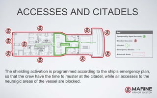 ACCESSES AND CITADELS
The shielding activation is programmed according to the ship’s emergency plan,
so that the crew have the time to muster at the citadel, while all accesses to the
neuralgic areas of the vessel are blocked.
 