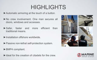HIGHLIGHTS
►Automatic armoring at the touch of a button.
►No crew involvement. One man secures all
doors, windows and accesses.
►Safer, faster and more efficient than
traditional means.
►Installation offshore worldwide.
►Passive non-lethal self-protection system.
►BMP4 compliant.
►Ideal for the creation of citadels for the crew.
 