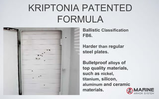 KRIPTONIA PATENTED
FORMULA
Ballistic Classification
FB6.
Harder than regular
steel plates.
Bulletproof alloys of
top quality materials,
such as nickel,
titanium, silicon,
aluminum and ceramic
materials.
 
