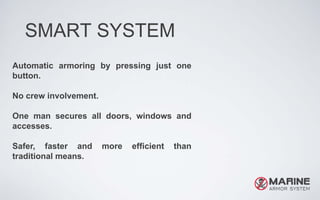SMART SYSTEM
Automatic armoring by pressing just one
button.
No crew involvement.
One man secures all doors, windows and
accesses.
Safer, faster and more efficient than
traditional means.
 