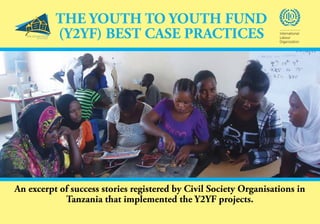 1Y2YF Best
Case Practices
An excerpt of success stories registered by Civil Society Organisations in
Tanzania that implemented the Y2YF projects.
THE YOUTH TO YOUTH FUND
(Y2YF) BEST CASE PRACTICES International
Labour
Organization
 