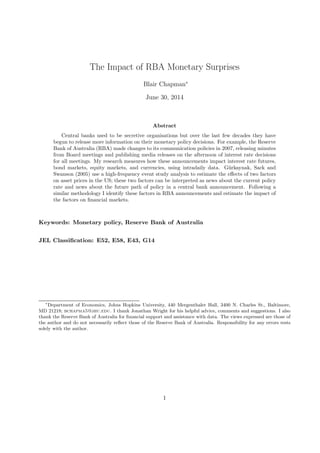 The Impact of RBA Monetary Surprises
Blair Chapman∗
June 30, 2014
Abstract
Central banks used to be secretive organisations but over the last few decades they have
begun to release more information on their monetary policy decisions. For example, the Reserve
Bank of Australia (RBA) made changes to its communication policies in 2007, releasing minutes
from Board meetings and publishing media releases on the afternoon of interest rate decisions
for all meetings. My research measures how these announcements impact interest rate futures,
bond markets, equity markets, and currencies, using intradaily data. G¨urkaynak, Sack and
Swanson (2005) use a high-frequency event study analysis to estimate the eﬀects of two factors
on asset prices in the US; these two factors can be interpreted as news about the current policy
rate and news about the future path of policy in a central bank announcement. Following a
similar methodology I identify these factors in RBA announcements and estimate the impact of
the factors on ﬁnancial markets.
Keywords: Monetary policy, Reserve Bank of Australia
JEL Classiﬁcation: E52, E58, E43, G14
∗
Department of Economics, Johns Hopkins University, 440 Mergenthaler Hall, 3400 N. Charles St., Baltimore,
MD 21218; bchapma5@jhu.edu. I thank Jonathan Wright for his helpful advice, comments and suggestions. I also
thank the Reserve Bank of Australia for ﬁnancial support and assistance with data. The views expressed are those of
the author and do not necessarily reﬂect those of the Reserve Bank of Australia. Responsibility for any errors rests
solely with the author.
1
 