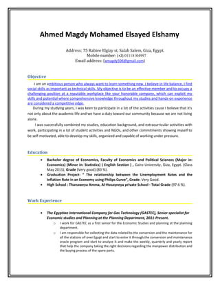 Ahmed Magdy Mohamed Elsayed Elshamy
Address: 75 Rabiee Elgizy st, Salah Salem, Giza, Egypt.
Mobile number: (+2) 01118104997
Email address: (amagdy506@gmail.com)
Objective
I am an ambitious person who always want to learn something new. I believe in life balance, I find
social skills as important as technical skills. My objective is to be an effective member and to occupy a
challenging position at a reputable workplace like your honorable company, which can exploit my
skills and potential where comprehensive knowledge throughout my studies and hands-on experience
are considered a competitive edge.
During my studying years, I was keen to participate in a lot of the activities cause I believe that it's
not only about the academic life and we have a duty toward our community because we are not living
alone.
I was successfully combined my studies, education background, and extracurricular activities with
work, participating in a lot of student activities and NGOs, and other commitments showing myself to
be self-motivated, able to develop my skills, organized and capable of working under pressure.
Education
• Bachelor degree of Economics, Faculty of Economics and Political Sciences (Major in:
Economics) (Minor in: Statistics) ( English Section ) , Cairo University, Giza, Egypt. (Class
May 2011), Grade (Very good) (83 %).
• Graduation Project: “ The relationship between the Unemployment Rates and the
Inflation Rate in an Economy using Philips Curve”, Grade: Very Good.
• High School : Thanaweya Amma, Al-Hosayneya private School - Total Grade (97.6 %).
Work Experience
• The Egyptian International Company for Gas Technology (GASTEC), Senior specialist for
Economic studies and Planning at the Planning Department, 2011-Present.
o I work for GASTEC as a first senior for the Economic Studies and planning at the planning
department.
o I am responsible for collecting the data related to the conversion and the maintenance for
all the stations all over Egypt and start to enter it through the conversion and maintenance
oracle program and start to analyze it and make the weekly, quarterly and yearly report
that help the company taking the right decisions regarding the manpower distribution and
the buying process of the spare parts.
 