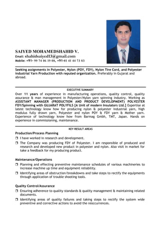 SAIYED MOHAMEDSHAHID V.
Email: shahidsaiyed13@gmail.com
Mobile: +91- 99 74 06 19 08, +91-81 41 44 73 83
Seeking assignments in Polyester, Nylon (POY, FDY), Nylon Tire Cord, and Polyester
industrial Yarn Production with reputed organization. Preferably in Gujarat and
abroad.
EXECUTIVE SUMMARY
Over 11 years of experience in manufacturing operations, quality control, quality
assurance & man management in Polyester/Nylon yarn spinning industry. Working as
ASSISTANT MANAGER (PRODUCTION AND PRODUCT DEVELOPMENT) POLYESTER
FDY/Spinning with GUJARAT POLYFILS [A Unit of modern Insulators Ltd.] Expertise at
latest technology know how for producing nylon & polyester industrial yarn, high
modulus fully drawn yarn, Polyester and nylon POY & FDY yarn & Mother yarn.
Experience of technology know how from Barmag Gmbh, TMT, Japan. Hands on
experience in commissioning, maintenance.
KEY RESULT AREAS
Production/Process Planning
 I have worked in research and development.
 The Company was producing FDY of Polyester. I am responsible of produced and
research and developed new product in polyester and nylon. Also visit in market for
take a feedback for my producing product.
Maintenance/Operations
 Planning and effecting preventive maintenance schedules of various machineries to
increase machine up time and equipment reliability.
 Identifying areas of obstruction/breakdowns and take steps to rectify the equipments
through application of trouble shooting tools.
Quality Control/Assurance
 Ensuring adherence to quality standards & quality management & maintaining related
documents.
 Identifying areas of quality failures and taking steps to rectify the system wide
preventive and corrective actions to avoid the reoccurrences.
 