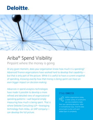 Ariba®
Spend Visibility
Pinpoint where the money is going
At any given moment, does your organization know how much it is spending?
Advanced finance organizations have worked hard to develop that capability—
but that is only part of the picture. While it is useful to have a current snapshot
of spending, knowing exactly how that money is being spent can have an
even bigger impact on decision-making.
Advances in spend analytics technologies
have made it possible to develop a more
refined and detailed view of organizational
spending patterns—well beyond simply
measuring how much is being spent. That is
where Deloitte Consulting LLP—leveraging
technology from Ariba, an SAP company—
can develop the full picture.
IT’S ALL CONNECTED
Within organizations today,
a wider variety of constituents
are now enabled to make
their own spending decisions, often
in nontraditional ways. And the data
picture gets murkier with each
added layer of complexity.
 