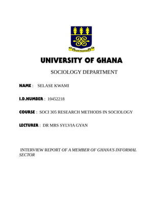 UNIVERSITY OF GHANA
SOCIOLOGY DEPARTMENT
NAME : SELASE KWAMI
I.D.NUMBER : 10452218
COURSE : SOCI 305 RESEARCH METHODS IN SOCIOLOGY
LECTURER : DR MRS SYLVIA GYAN
INTERVIEW REPORT OF A MEMBER OF GHANA'S INFORMAL
SECTOR
 