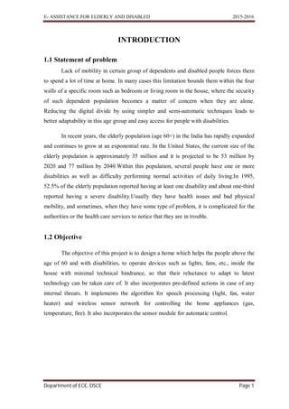 E- ASSISTANCE FOR ELDERLY AND DISABLED 2015-2016
Department of ECE, DSCE Page 1
INTRODUCTION
1.1 Statement of problem
Lack of mobility in certain group of dependents and disabled people forces them
to spend a lot of time at home. In many cases this limitation bounds them within the four
walls of a specific room such as bedroom or living room in the house, where the security
of such dependent population becomes a matter of concern when they are alone.
Reducing the digital divide by using simpler and semi-automatic techniques leads to
better adaptability in this age group and easy access for people with disabilities.
In recent years, the elderly population (age 60+) in the India has rapidly expanded
and continues to grow at an exponential rate. In the United States, the current size of the
elderly population is approximately 35 million and it is projected to be 53 million by
2020 and 77 million by 2040.Within this population, several people have one or more
disabilities as well as difficulty performing normal activities of daily living.In 1995,
52.5% of the elderly population reported having at least one disability and about one-third
reported having a severe disability.Usually they have health issues and bad physical
mobility, and sometimes, when they have some type of problem, it is complicated for the
authorities or the health care services to notice that they are in trouble.
1.2 Objective
The objective of this project is to design a home which helps the people above the
age of 60 and with disabilities, to operate devices such as lights, fans, etc., inside the
house with minimal technical hindrance, so that their reluctance to adapt to latest
technology can be taken care of. It also incorporates pre-defined actions in case of any
internal threats. It implements the algorithm for speech processing (light, fan, water
heater) and wireless sensor network for controlling the home appliances (gas,
temperature, fire). It also incorporates the sensor module for automatic control.
 