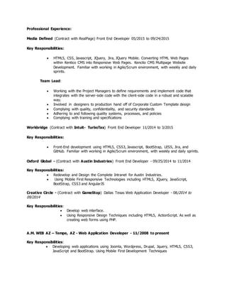 Professional Experience:
Media Defined (Contract with RealPage) Front End Developer 05/2015 to 09/24/2015
Key Responsibilities:
 HTML5, CSS, Javascript, JQuery, Jira, JQuery Mobile. Converting HTML Web Pages
within Kentico CMS into Responsive Web Pages. Kencito CMS Multipage Website
Development. Familiar with working in Agile/Scrum environment, with weekly and daily
sprints.
Team Lead:
 Working with the Project Managers to define requirements and implement code that
integrates with the server-side code with the client-side code in a robust and scalable
way.
 Involved in designers to production hand off of Corporate Custom Template design
 Complying with quality, confidentiality, and security standards
 Adhering to and following quality systems, processes, and policies
 Complying with training and specifications
Workbridge (Contract with Intuit- TurboTax) Front End Developer 11/2014 to 3/2015
Key Responsibilities:
 Front-End development using HTML5, CSS3, Javascript, BootStrap, LESS, Jira, and
GitHub. Familiar with working in Agile/Scrum environment, with weekly and daily sprints.
Oxford Global - (Contract with Austin Industries) Front End Developer - 09/25/2014 to 11/2014
Key Responsibilities:
 Redevelop and Design the Complete Intranet for Austin Industries.
 Using Mobile First Responsive Technologies including HTML5, JQuery, JavaScript,
BootStrap, CSS3 and AngularJS
Creative Circle - (Contract with GameStop) Dallas Texas Web Application Developer - 08/2014 to
09/2014
Key Responsibilities:
 Develop web interface.
 Using Responsive Design Techniques including HTML5, ActionScript. As well as
creating web forms using PHP.
A.M. WEB AZ – Tempe, AZ - Web Application Developer - 11/2008 to present
Key Responsibilities:
 Developing web applications using Joomla, Wordpress, Drupal, Jquery, HTML5, CSS3,
JavaScript and BootStrap. Using Mobile First Development Techniques
 