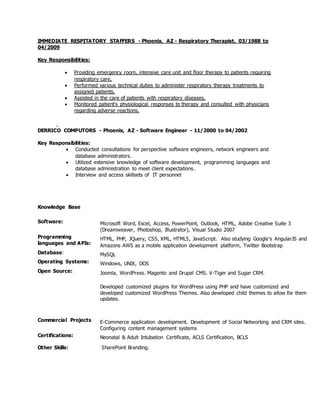 IMMEDIATE RESPITATORY STAFFERS - Phoenix, AZ - Respiratory Therapist, 03/1988 to
04/2009
Key Responsibilities:
 Providing emergency room, intensive care unit and floor therapy to patients requiring
respiratory care.
 Performed various technical duties to administer respiratory therapy treatments to
assigned patients.
 Assisted in the care of patients with respiratory diseases.
 Monitored patient's physiological responses to therapy and consulted with physicians
regarding adverse reactions.
DERRICO COMPUTORS - Phoenix, AZ - Software Engineer - 11/2000 to 04/2002
Key Responsibilities:
 Conducted consultations for perspective software engineers, network engineers and
database administrators.
 Utilized extensive knowledge of software development, programming languages and
database administration to meet client expectations.
 Interview and access skillsets of IT personnel
Knowledge Base
Software: Microsoft Word, Excel, Access, PowerPoint, Outlook, HTML, Adobe Creative Suite 3
(Dreamweaver, Photoshop, Illustrator), Visual Studio 2007
Programming
languages and APIs:
HTML, PHP, JQuery, CSS, XML, HTML5, JavaScript. Also studying Google's AngularJS and
Amazons AWS as a mobile application development platform, Twitter Bootstrap
Database: MySQL
Operating Systems: Windows, UNIX, DOS
Open Source: Joomla, WordPress. Magento and Drupal CMS. V-Tiger and Sugar CRM.
Developed customized plugins for WordPress using PHP and have customized and
developed customized WordPress Themes. Also developed child themes to allow for them
updates.
Commercial Projects E-Commerce application development. Development of Social Networking and CRM sites.
Configuring content management systems
Certifications: Neonatal & Adult Intubation Certificate, ACLS Certification, BCLS
Other Skills: SharePoint Branding.
 