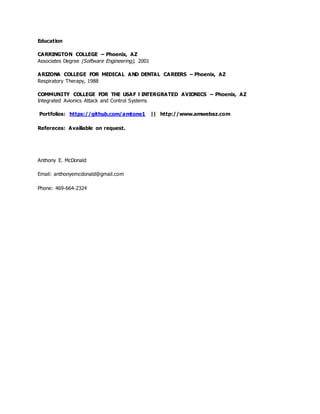 Education
CARRINGTON COLLEGE – Phoenix, AZ
Associates Degree (Software Engineering), 2001
ARIZONA COLLEGE FOR MEDICAL AND DENTAL CAREERS – Phoenix, AZ
Respiratory Therapy, 1988
COMMUNITY COLLEGE FOR THE USAF l INTERGRATED AVIONICS – Phoenix, AZ
Integrated Avionics Attack and Control Systems
Portfolios: https://github.com/amtone1 || http://www.amwebaz.com
Refereces: Availiable on request.
Anthony E. McDonald
Email: anthonyemcdonald@gmail.com
Phone: 469-664-2324
 