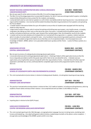 UNIVERSITY OF BIRMINGHAM ROLES
SENIOR TEACHING ADMINISTRATOR (MSC CLINICALONCOLOGY) AUG 2012 - MARCH 2013
CANCER SCIENCESDEPT. (FIXED TERM CONTRACT)
My role was specific to the administration of the MSc Clinical Oncology programme.
 The MSc Clinical Oncology programme incorporated 19 modules, for which I oversaw and organised all aspects,includingthe
responsibility of being the primary contactfor the students and speakers.
 I contacted both external and internal speakers to confirmtheir availability to deliver teachingsessions.I secured venues and
organised the timetables. I also maintained thestudent blackboard by obtainingpresentations fromspeakers and uploading
the files to WebCT.
 I created module information folders for up to 40 students to ensure that all students were equipped with the teaching
materials they required.
 I organised all aspects of exams,which involves formattingand draftingnew exam papers, securingthe venues, arranging
invigilators,the setting up of the room on the day of the exam. Post exam, I collated and distributed the papers to the
markers and external examiners and then upon receipt of the marked papers I then distributed the results to the students.
 I created and maintained a databaseof all peoplethat are involved with the programme i.e. speakers,module leads etc.
which includes all contactdetails and specific notes. I also handled all newand existingstudent questions and queries and
liaisewith the academic programme lead to ensure that they are all answered promptly. I also haveexperience and
knowledge of WebCT, BIRMS, (where I also uploaded studentexam grades) and the Portal. I used all of these systems on a
regular basis.
ADMISSIONS OFFICER MARCH 2012 - JULY2012
CENTRAL ADMISSIONSDEPT. (TEMPORARY CONTRACT)
My role was to process all undergraduateand postgraduate applications.
 I assessed and processed incomingpostgraduateapplications –checkingall details of the application to ensure that the
transcriptgrades provided arewithin the grade required for them to be considered for entry. I checked overseas
applications,ensuringthattheir places of study fell within the requirements of entry. I checked that all further required
paperwork submitted was correct, and forwarded the completed applicationsto the programme lead for review and
decision.
ADMINISTRATOR FEB 2012 - MARCH 2012
SCHOOL OF GEOGRAPHYEARTH AND ENVIRONMENTALSCIENCES (TEMPORARY CONTRACT)
 This roleinvolved administration duties in relation to Undergraduate Students, includingdata imputingand copy typing.
ADMINISTRATOR SEPT 2011 - FEB 2012
PRIMARY CARE DEPARTMENT (TEMPORARY CONTRACT)
 This position involved administration duties in relation to Year 1 & 2 medical students, includingrecordingabsences,advising
students of exam dates and days of their rotation. I also compiled and sent out letters to the Medical Practice.
ADMINISTRATOR JULY 2011 - SEPT 2011
PUBLIC HEALTH DEPARTMENT (TEMPORARY CONTRACT)
 Inputting data in relation to the ELSIPS Project.
LANGUAGECOORDINATOR FEB 2011 - JUNE 2011
CENTRE FOR MODERN LANGUAGESDEPARTMENT (TEMPORARY CONTRACT)
 This roleinvolved reporting to the CML Manager, arrangingSummer Language Courses includingrooms,marketing,tutor
liaison and timetabling. I also dealtwith general administration,studentenquiries both on the phone and on reception. I
also gained a vastknowledge of the BIRMS system and On-Line shop.
 