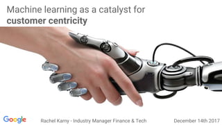 Machine learning as a catalyst for
customer centricity
Rachel Karny - Industry Manager Finance & Tech December 14th 2017
 