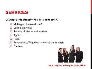 SERVICES 
 What’s important to you as a consumer? 
 Making a phone call duh! 
 Long battery life 
 Service of phone and provider 
 Apps 
 Price 
 Functionality/features…stylus as an example 
 Camera 
And they are talking to each other! 
 