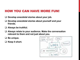HOW YOU CAN HAVE MORE FUN! 
 Develop anecdotal stories about your job. 
 Develop anecdotal stories about yourself and your 
friends. 
 Always be truthful. 
 Always relate to your audience. Make the conversation 
relevant to them and not just about you. 
 Be unique. 
 Keep it short. 
