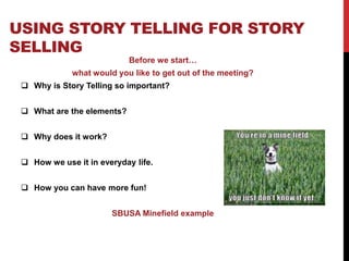 USING STORY TELLING FOR STORY 
SELLING 
Before we start… 
what would you like to get out of the meeting? 
 Why is Story Telling so important? 
 What are the elements? 
 Why does it work? 
 How we use it in everyday life. 
 How you can have more fun! 
SBUSA Minefield example 
 