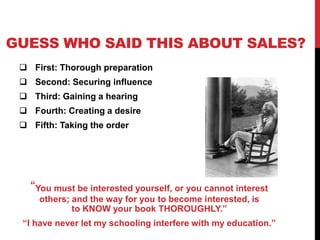 GUESS WHO SAID THIS ABOUT SALES? 
 First: Thorough preparation 
 Second: Securing influence 
 Third: Gaining a hearing 
 Fourth: Creating a desire 
 Fifth: Taking the order 
“You must be interested yourself, or you cannot interest 
others; and the way for you to become interested, is 
to KNOW your book THOROUGHLY.” 
“I have never let my schooling interfere with my education.” 
 