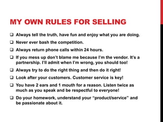 MY OWN RULES FOR SELLING 
 Always tell the truth, have fun and enjoy what you are doing. 
 Never ever bash the competition. 
 Always return phone calls within 24 hours. 
 If you mess up don’t blame me because I’m the vendor. It’s a 
partnership. I’ll admit when I’m wrong, you should too! 
 Always try to do the right thing and then do it right! 
 Look after your customers. Customer service is key! 
 You have 2 ears and 1 mouth for a reason. Listen twice as 
much as you speak and be respectful to everyone! 
 Do your homework, understand your “product/service” and 
be passionate about it. 
 
