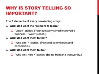 WHY IS STORY TELLING SO 
IMPORTANT? 
The 3 elements of every convincing story: 
 What do I want the recipient to learn? 
 “Vision” stories. (Your company saved/improved a 
business…”wow” stories.) 
 What do I want them to feel? 
 “Who am I?” stories. (Personal commitment and 
connection.) 
 What do I want them to do? 
 “Why am I here?” stories. (Be up-front and trustworthy.) 
 