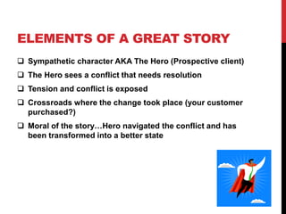 ELEMENTS OF A GREAT STORY 
 Sympathetic character AKA The Hero (Prospective client) 
 The Hero sees a conflict that needs resolution 
 Tension and conflict is exposed 
 Crossroads where the change took place (your customer 
purchased?) 
 Moral of the story…Hero navigated the conflict and has 
been transformed into a better state 
 