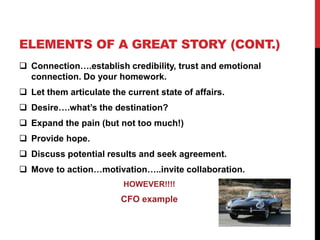 ELEMENTS OF A GREAT STORY (CONT.) 
 Connection….establish credibility, trust and emotional 
connection. Do your homework. 
 Let them articulate the current state of affairs. 
 Desire….what’s the destination? 
 Expand the pain (but not too much!) 
 Provide hope. 
 Discuss potential results and seek agreement. 
 Move to action…motivation…..invite collaboration. 
HOWEVER!!!! 
CFO example 
 