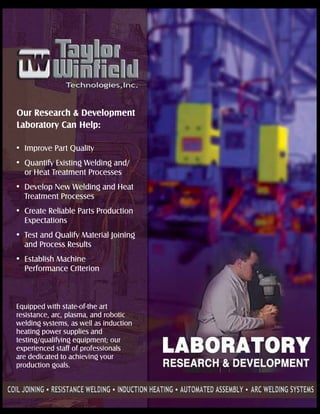 Our Research & Development
Laboratory Can Help:
Improve Part Quality
Quantify Existing Welding and/
or Heat Treatment Processes
Develop New Welding and Heat
Treatment Processes
Create Reliable Parts Production
Expectations
Test and Qualify Material Joining
and Process Results
Establish Machine
Performance Criterion
Equipped with state-of-the art
resistance, arc, plasma, and robotic
welding systems, as well as induction
heating power supplies and
testing/qualifying equipment; our
experienced staff of professionals
are dedicated to achieving your
production goals.
 