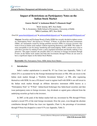 1 Journal of Business Management and Information Systems©2014 QTanalytics
2394-3130 electronic ISSN
Impact of Restrictions on Participatory Notes on the
Indian Stock Market
Gaurav Barick1
● Anshuman Bhakri2
● Ramneek Singh3
1
Ph.D. Scholar, IIFT, New Delhi
2
M. A. Economics, Delhi School of Economics, University of Delhi
3
MBA Candidate, IIFT, New Delhi
Email Id: gauravbarick@gmail.com1
● anshumanbhakri@gmail.com2
● ramneeksingh1992@gmail.com3
Abstract. Securities and Exchange Board of India (SEBI) has recently decided to tighten screws
on “Participatory Notes” also known as “P-Notes”. P-Notes, or off-shore derivative instruments
(ODIs), are instruments issued by foreign portfolio investors (FPIs) to overseas investors who
wish to invest in Indian stock markets without registering themselves with SEBI. This makes P-
notes susceptible to use for money laundering and round tripping. SEBI’s current move aims to
curb these activities by making P-notes a more regulated instrument and thereby making it less
attractive. This paper examines the possible effect of a decrease in foreign investment through
P-notes on the Indian stock market and finds that investments through P-Notes do not seem to
have a significant impact on the Indian Stock Market.
Keywords: FIIs, Participatory Notes, SEBI, Indian Stock Market.
1 Introduction
India’s market capitalisation is around Rs. 97 Lac Crore (see Appendix, Table 1) of
which 23% is accounted for by the Foreign Institutional Investors or FIIs. FIIs can invest in the
Indian stock market through a “Portfolio Investment Scheme”, or PIS, after registering
themselves with SEBI. In case a FII doesn’t want to register itself with SEBI it can still invest in
the Indian stock market through an offshore derivative instrument (ODI) known as a
“Participatory Note” or “P-Note”. Indian-based brokerages buy India-based securities and then
issue participatory notes to foreign investors. Any dividends or capital gains collected from the
underlying securities go back to the investors.
In 2007, at the peak of the Indian market bull run, investment by FIIs through P-Notes
reached a record 55% of the total foreign investment. Over the years, even though the absolute
contribution through P-Notes has risen (see Appendix, Chart 1), the percentage of investment
through P-Notes has dropped to a mere 9.3% (see Appendix, Table 2).
Journal of Business Management and Information Systems Vol. 3, No. 2, Jul -Dec, 2016
 