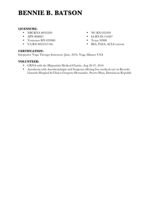 BENNIE B. BATSON
	
  
LICENSURE:
•   NBCRNA #033209
•   APN #08807
•   Tennessee RN 039980
•   VA RN 0024167166
•   NC RN 032209
•   IA RN D-116487
•   Texas 39980
•   BLS, PALS, ACLS current
CERTIFCATION:
Integrative Yoga Therapy Instructor. June, 2016. Yoga Alliance USA
VOLUNTEER:
•   CRNA with the Hispaniola Medical Charity, Aug 20-27, 2016
•   Anesthesia with Anesthesiologist and Surgeons offering free medical care in Ricardo
Limardo Hospital & Clinica Gregorio Hernandez, Puerto Plata, Dominican Republic
 