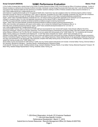 Sonja Campbell (0082636) VUMC Performance Evaluation Status: Final
* - DO=Direct Observation; A=Audit; CF=Customer Feedback
** - UA=Unit Area Specific Function
Performance Development - March 11, 2015
Submit form to Human Resources - Records Management Office (VU Station B #357700)
Page 3
(1)The Conflict of Interest field is directly linked to the Conflict of Interest Disclosure System (CDS), found through the Office of Compliance webpage. Conflict of
Interest compliance is defined by the University Conflicts Committee. Individuals must go through the process each fiscal year (July 1-June 30) and their leaders
must approve their disclosure before the item will show as completed. Questions relating to Conflict of Interest compliance status should be directed to <a
href='mailto:coi@vanderbilt.edu'>coi@vanderbilt.edu</a>.
(2)Compliance is supplied electronically by the Occupational Health Clinic. Supervisors may view compliance status for individual programs (without medical
information) through the "Record of Compliance in OHC" report on MyVandy, accessible from the VUMC homepage. Employees may view their own compliance
status for individual programs through the Health &amp; Wellness Information Portal (<a href="https://myhealthandwellness.vanderbilt.edu"
target="_blank">https://myhealthandwellness.vanderbilt.edu</a>). All medical screening requirements applicable to the individual's job and department are
included in compliance status. For a list of all applicable requirements and the relevant VUMC or departmental policies, see <a
href="http://occupationalhealth.vanderbilt.edu/article/vanderbilt-surveillance-program-screening-requirements"
target="_blank">http://occupationalhealth.vanderbilt.edu/article/vanderbilt-surveillance-program-screening-requirements</a>.
(3)For more information and assistance with export control matters, visit or contact the Vanderbilt Export Compliance office at: <a
href="http://www.vanderbilt.edu/exportcompliance" target="_blank">www.vanderbilt.edu/exportcompliance</a> or E-mail: <a
href="mailto:vec@vanderbilt.edu">vec@vanderbilt.edu</a>.
(4)Universal Safety Training, which is required for all VUMC staff and recommended for Univ Central staff includes: Active Shooter (effective Feb 2014),
Ergonomics Awareness, Hazard Communication Awareness, Fire Prevention/Emergency Preparedness and Personal Safety. New staff complete initial training
during "Making a Difference" and "It's Who We Are" orientations and can update their training yearly at the "VUMC Safety Fair". For compliance with Universal
Safety Training, please go to VandySafe at the following link: <a href="http://www.vandysafe.com" target="_blank">www.vandysafe.com</a>
(5)Patient Contact Safety Training required for staff who have contact with patients and/or body fluids and includes: Bloodborne Pathogen-Standard precautions,
Infection Control/Hand Hygiene, Influenza Training, TB precautions, Latex Allergy Awareness, Sharps Safety Devices (if role appropriate), Healthcare Ergonomics,
and High Level Disinfection (if role appropriate). New employees complete initial safety training during "It's Who We Are" and "Role Specific" orientations and can
update their training annually at the "VUMC Safety Fair").
(6)Lab Safety Course recommended for staff working in VUMC and Univ Central research laboratories and includes: Universal Safety Training, Chemical Safety in
the Laboratory, Bloodborne Pathogens - Laboratory specific, Handling/Disposal of Hazardous Waste.
(7)Job Specific Training can include: Handling Cytotoxic Drugs, Caring for Radiation Therapy Patients, X-ray Safety Training, Motorized Equipment Transport, TB
Mask Fitting, Radiation Badge Representative Training, Anesthetic Gases Training, etc.
 