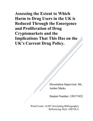 Word Count: 14,987 (Excluding Bibliography)
Referencing Style: OSCOLA
Assessing the Extent to Which
Harm to Drug Users in the UK is
Reduced Through the Emergence
and Proliferation of Drug
Cryptomarkets and the
Implications That This Has on the
UK’s Current Drug Policy.
Dissertation Supervisor: Ms.
Amber Marks
Student Number: 150171832
 