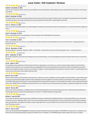 Lucas Carter: SCG Customer Reviews
5 out of 5 stars
Sandra B - December 31, 2015
Lucas Carter is a great customer service rep. He helpedme andmyhusbandto understandthe process andexplainall the document. He hasbeen
so patience
5 out of 5 stars
Kristi D - December 31, 2015
Veryprofessional. Lucasmade me feel welcome andassuredme that theycouldhelp. Within 2 days of sending inmypaperwork theyhad already
startedthe process to domygarnishment andset upnew payments withthe DOE. I would highlyrecommend.
5 out of 5 stars
Susan C - February 17, 2016
Lucas Carter was extremelyhelpful, and understanding. His patience and reassurance made mytransactioneasy. I willrecommendthis programto
others.
5 out of 5 stars
Carol G - November 23, 2015
At first it was difficult but Lucasexplainedit to the verydetail I feel comfortable with mydecision.
5 out of 5 stars
Trent S - November 13, 2015
Awesome! Lucas Carter is A+ #1, he is verypatient, concerned, andhas the candoattitude onthe other endof the line. I reallyappreciate his
patience with me.
5 out of 5 stars
Tierra D - November 13, 2015
Everything about it was great. Helpedme 100%. I am thankful. I worked withLucas Carter andhe was great as well... Lovelyyoungman....
4 out of 5 stars
Adis O - September 14, 2015
My student advocate Lucas Carter was amazing. Veryclear andreassuring. I am just starting this journeyandI hope he willremain as myprimary
contact.
5 out of 5 stars
Lisa M - August 9, 2015
The experience wasexceptional, I felt fortunate to findyour organization. Lucas Carter, our contact, wasextremelyresponsive and ultimately
helped us finda solution to our school loanthat was manageable. We were overwhelmedand he wasable to walkme throughthe processand
took over the details andmade it easyfor us to finalize our program. I wouldabsolutelyrecommendyour services to others i nneedof options and
a wayto take actionwith surmounting school loan debt.
5 out of 5 stars
Siera M - June 5, 2015
While I haven't hadanycommunication withanyone for a while, this service is helpingme and the people have been friendly. I had horrible phone
service so Lucaswas kind enoughto helpme witheverything to start the program via email since phone communication wasdifficult. Veryquick
and helpful staff aside fromthat whenI was confusedabout documents! Plus this service is much cheaper thanothers I've encountered and seems
to be more reliable! WhenI finallygot onthe phone withLucas I couldtell it was himbecause hispersonalityis so big eventhroughemail it shined.
5 out of 5 stars
Kelly M - May 13, 2015
I give Lucas a 10 for promptness, reliabilityand most importantlykeepingthe lines ofcommunicationopenvia e-mailsand returned phone calls.
Thanks againfor the reassurance byworkingwith my account;I'mhopeful things will onlyget better.
5 out of 5 stars
Marilyn G - April 28, 2015
Lucas Carter assisted me withrefinancing mystudent loan that wasindefault and arranging a payment I could actuallyafford to pay. His service
and follow-up was outstanding. When I was unsure how something worked and emailed Lucas, he was veryfriendlyand professional andalways
made me feel better. He helped me be ableto sleepat night againandI am verythankful for thisservice andfor Lucas Carter! He deserves a big
raise! Thank you, Lucas! :)
5 out of 5 stars
Helen H - April 16, 2015
Lucas was verypatient & knowledgeable. He always returnedmycalls& emailsverypromptly. He is DEFINITELY anasset to your company! I was
extremelyconcernedabout paying a companyto handle thisfor me however I am EXTREMELY gladI did& so glad I had Lucas as myagent!
 