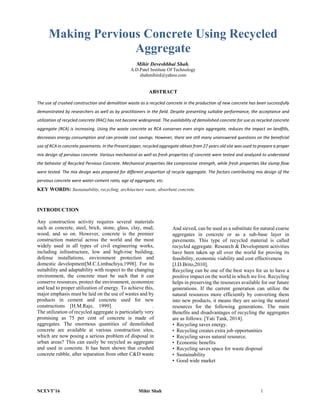 NCEVT’16 Mihir Shah 1
Making Pervious Concrete Using Recycled
Aggregate
Mihir Deveshbhai Shah,
A.D.Patel Institute Of Technology
shahmihird@yahoo.com
ABSTRACT
The use of crushed construction and demolition waste as a recycled concrete in the production of new concrete has been successfully
demonstrated by researchers as well as by practitioners in the field. Despite presenting suitable performance, the acceptance and
utilization of recycled concrete (RAC) has not become widespread. The availability of demolished concrete for use as recycled concrete
aggregate (RCA) is increasing. Using the waste concrete as RCA conserves even virgin aggregate, reduces the impact on landfills,
decreases energy consumption and can provide cost savings. However, there are still many unanswered questions on the beneficial
use of RCA in concrete pavements. In the Present paper, recycled aggregate obtain from 27 years old site was used to prepare a proper
mix design of pervious concrete. Various mechanical as well as fresh properties of concrete were tested and analyzed to understand
the behavior of Recycled Pervious Concrete. Mechanical properties like compressive strength, while fresh properties like slump flow
were tested. The mix design was prepared for different proportion of recycle aggregate. The factors contributing mix design of the
pervious concrete were water-cement ratio, age of aggregate, etc.
KEY WORDS: Sustainability, recycling, architecture waste, absorbent concrete.
INTRODUCTION
Any construction activity requires several materials
such as concrete, steel, brick, stone, glass, clay, mud,
wood, and so on. However, concrete is the premier
construction material across the world and the most
widely used in all types of civil engineering works,
including infrastructure, low and high-rise building,
defense installations, environment protection and
domestic development[M.C.Limbachiya,1998]. For its
suitability and adaptability with respect to the changing
environment, the concrete must be such that it can
conserve resources, protect the environment, economize
and lead to proper utilization of energy. To achieve this,
major emphasis must be laid on the use of wastes and by
products in cement and concrete used for new
constructions [H.M.Raje, 1999]. .
The utilization of recycled aggregate is particularly very
promising as 75 per cent of concrete is made of
aggregates. The enormous quantities of demolished
concrete are available at various construction sites,
which are now posing a serious problem of disposal in
urban areas? This can easily be recycled as aggregate
and used in concrete. It has been shown that crushed
concrete rubble, after separation from other C&D waste
And sieved, can be used as a substitute for natural coarse
aggregates in concrete or as a sub-base layer in
pavements. This type of recycled material is called
recycled aggregate. Research & Development activities
have been taken up all over the world for proving its
feasibility, economic viability and cost effectiveness
[J.D.Brito,2010].
Recycling can be one of the best ways for us to have a
positive impact on the world in which we live. Recycling
helps in preserving the resources available for our future
generations. If the current generation can utilize the
natural resources more efficiently by converting them
into new products, it means they are saving the natural
resources for the following generations. The main
Benefits and disadvantages of recycling the aggregates
are as follows: [Yati Tank, 2014].
• Recycling saves energy.
• Recycling creates extra job opportunities
• Recycling saves natural resource.
• Economic benefits
• Recycling saves space for waste disposal
• Sustainability
• Good wide market
 