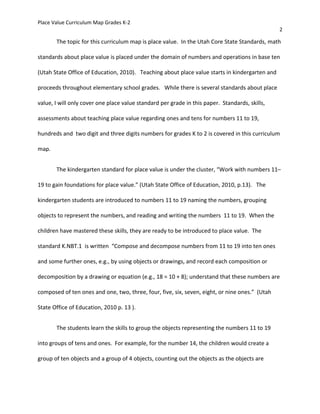 Place Value Curriculum Map Grades K-2
2
The topic for this curriculum map is place value. In the Utah Core State Standards, math
standards about place value is placed under the domain of numbers and operations in base ten
(Utah State Office of Education, 2010). Teaching about place value starts in kindergarten and
proceeds throughout elementary school grades. While there is several standards about place
value, I will only cover one place value standard per grade in this paper. Standards, skills,
assessments about teaching place value regarding ones and tens for numbers 11 to 19,
hundreds and two digit and three digits numbers for grades K to 2 is covered in this curriculum
map.
The kindergarten standard for place value is under the cluster, “Work with numbers 11–
19 to gain foundations for place value.” (Utah State Office of Education, 2010, p.13). The
kindergarten students are introduced to numbers 11 to 19 naming the numbers, grouping
objects to represent the numbers, and reading and writing the numbers 11 to 19. When the
children have mastered these skills, they are ready to be introduced to place value. The
standard K.NBT.1 is written “Compose and decompose numbers from 11 to 19 into ten ones
and some further ones, e.g., by using objects or drawings, and record each composition or
decomposition by a drawing or equation (e.g., 18 = 10 + 8); understand that these numbers are
composed of ten ones and one, two, three, four, five, six, seven, eight, or nine ones.” (Utah
State Office of Education, 2010 p. 13 ).
The students learn the skills to group the objects representing the numbers 11 to 19
into groups of tens and ones. For example, for the number 14, the children would create a
group of ten objects and a group of 4 objects, counting out the objects as the objects are
 