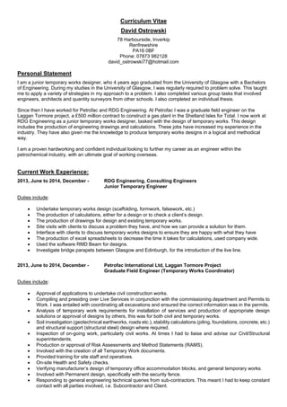 Curriculum Vitae
David Ostrowski
78 Harbourside, Inverkip
Renfrewshire
PA16 0BF
Phone: 07873 982128
david_ostrowski77@hotmail.com
Personal Statement
I am a junior temporary works designer, who 4 years ago graduated from the University of Glasgow with a Bachelors
of Engineering. During my studies in the University of Glasgow, I was regularly required to problem solve. This taught
me to apply a variety of strategies in my approach to a problem. I also completed various group tasks that involved
engineers, architects and quantity surveyors from other schools. I also completed an individual thesis.
Since then I have worked for Petrofac and RDG Engineering. At Petrofac I was a graduate field engineer on the
Laggan Tormore project, a £500 million contract to construct a gas plant in the Shetland Isles for Total. I now work at
RDG Engineering as a junior temporary works designer, tasked with the design of temporary works. This design
includes the production of engineering drawings and calculations. These jobs have increased my experience in the
industry. They have also given me the knowledge to produce temporary works designs in a logical and methodical
way.
I am a proven hardworking and confident individual looking to further my career as an engineer within the
petrochemical industry, with an ultimate goal of working overseas.
Current Work Experience:
2013, June to 2014, December - RDG Engineering, Consulting Engineers
Junior Temporary Engineer
Duties include:
 Undertake temporary works design (scaffolding, formwork, falsework, etc.)
 The production of calculations, either for a design or to check a client’s design.
 The production of drawings for design and existing temporary works.
 Site visits with clients to discuss a problem they have, and how we can provide a solution for them.
 Interface with clients to discuss temporary works designs to ensure they are happy with what they have
 The production of excel spreadsheets to decrease the time it takes for calculations, used company wide.
 Used the software RMD Beam for designs.
 Investigate bridge parapets between Glasgow and Edinburgh, for the introduction of the live line.
2013, June to 2014, December - Petrofac International Ltd, Laggan Tormore Project
Graduate Field Engineer (Temporary Works Coordinator)
Duties include:
 Approval of applications to undertake civil construction works.
 Compiling and presiding over Live Services in conjunction with the commissioning department and Permits to
Work. I was entailed with coordinating all excavations and ensured the correct information was in the permits.
 Analysis of temporary work requirements for installation of services and production of appropriate design
solutions or approval of designs by others, this was for both civil and temporary works.
 Soil investigation (geotechnical earthworks, roads etc.), stability calculations (piling, foundations, concrete, etc.)
and structural support (structural steel) design where required.
 Inspection of on-going work, particularly civil works. At times I had to liaise and advise our Civil/Structural
superintendents.
 Production or approval of Risk Assessments and Method Statements (RAMS).
 Involved with the creation of all Temporary Work documents.
 Provided training for site staff and operatives.
 On-site Health and Safety checks.
 Verifying manufacturer’s design of temporary office accommodation blocks, and general temporary works.
 Involved with Permanent design, specifically with the security fence.
 Responding to general engineering technical queries from sub-contractors. This meant I had to keep constant
contact with all parties involved, i.e. Subcontractor and Client.
 