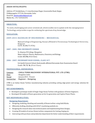 AKASH SHIVALINGAPPA
Address: #7 Srinikethana, 1st cross Kuvempu Nagar, Gunavanthe Road, Koppa
Chikkamagalur-577126, Karnataka, India
Email ID: akashrockkud@gmail.com
Mobile No.: +91 7259181070
OB JECTI VE:
To seek a challenging and career oriented job, which enables me to update with the emerging latest
Technology and provides scope for widening the spectrum of my knowledge.
EDUCA TI ON :
2 0 0 9 - 2 0 1 3 : B A CH EL OR OF EN G I N EER I N G – MECH A N I CA L
Malnad College of Engineering, Hassan affiliated to Visvesvaraya Technological University,
Belgaum
CGPA: 8 . 3 4 (75.95%)
2007 - 2009: PRE-UNIVERSITY COURSE
St. Aloysius PU College, Mangalore
Major subjects: Physics, Mathematics, Chemistry and Biology
Grade: 65.5% (First Class)
2006 - 2007: SECONDARY HIGH SCHOOL, CLASS 10TH
Giri Jyothi Convent School, Kudremukh affiliated Karnataka State Examination Board
Grade: 7 8 . 7 2 % (First Class)
PR OF ESSI ON A L EXPER I EN CE :
Company : CHOLA TURBO MACHINERY INTERNATIONAL PVT. LTD (CTMI)
Place : Bangalore, India
Period : January2015 - Present
Current Post : Engineer – Designing
CTMI is an Indian Steam Turbine manufacturing industry providing cutting edge power and energy solutions for
Industry.
KEY ACHEIVEMENTS:
 Developed a prototype model of Single-Stage Steam Turbine with guidance of Senior Engineers.
 Developed 3D models of Power generation set for Co-generation and Captive Power Plants.
K EY R ESPON SI B I L I TI ES:
Designing Department:
 Designing, modeling, detailing and assembly of Steam turbine using Solid Works.
 Efficiently drafting, detailing with GD & T, machining symbols etc.
 Designing the research ideas into technical plans and implementing those designs.
 Creating 3D models of various Steam turbine components for Casting, forging etc.
 Interacting with purchase and production department for better understanding of their requirements
 