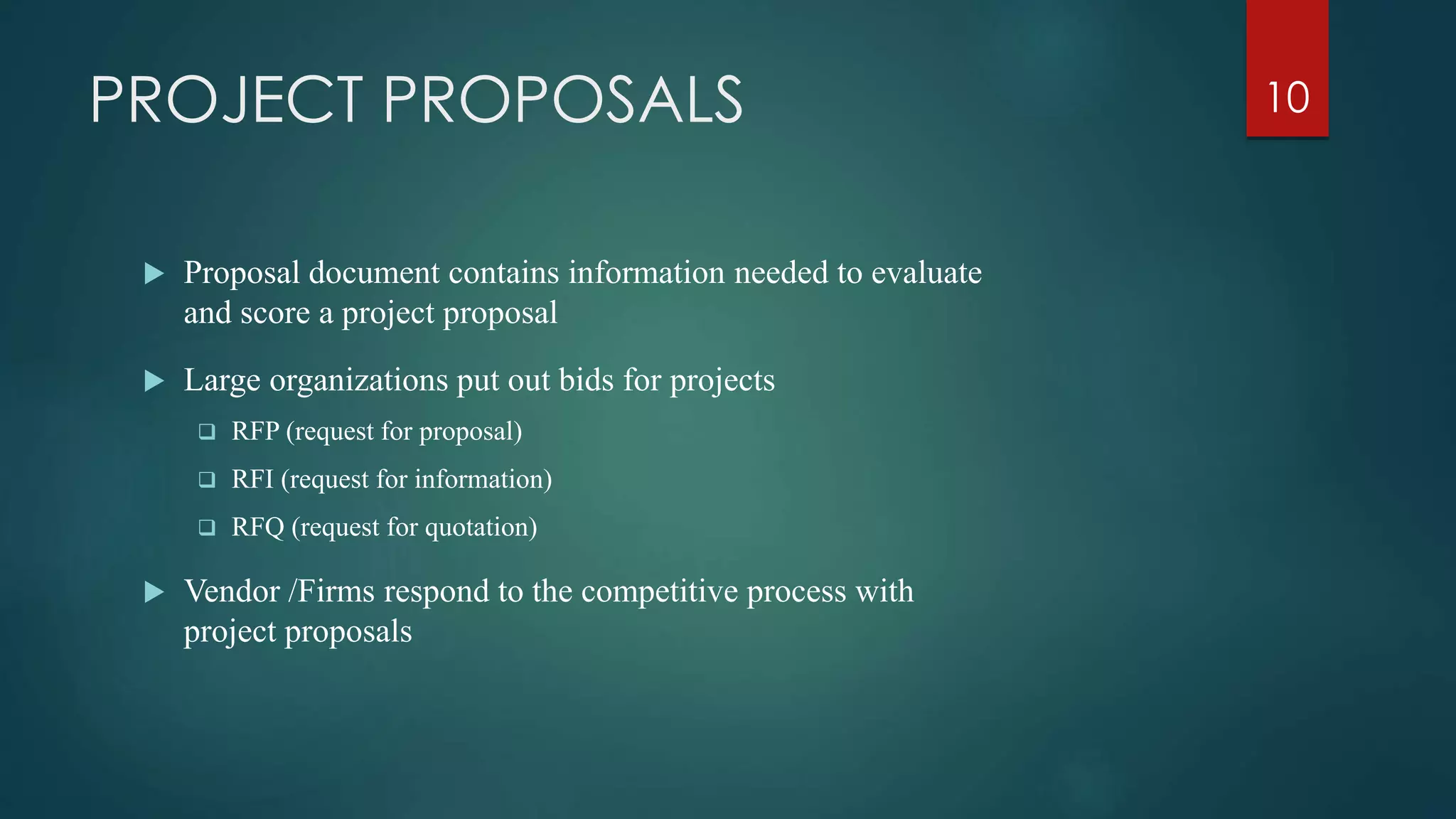 PROJECT PROPOSALS
 Proposal document contains information needed to evaluate
and score a project proposal
 Large organizations put out bids for projects
 RFP (request for proposal)
 RFI (request for information)
 RFQ (request for quotation)
 Vendor /Firms respond to the competitive process with
project proposals
10
 