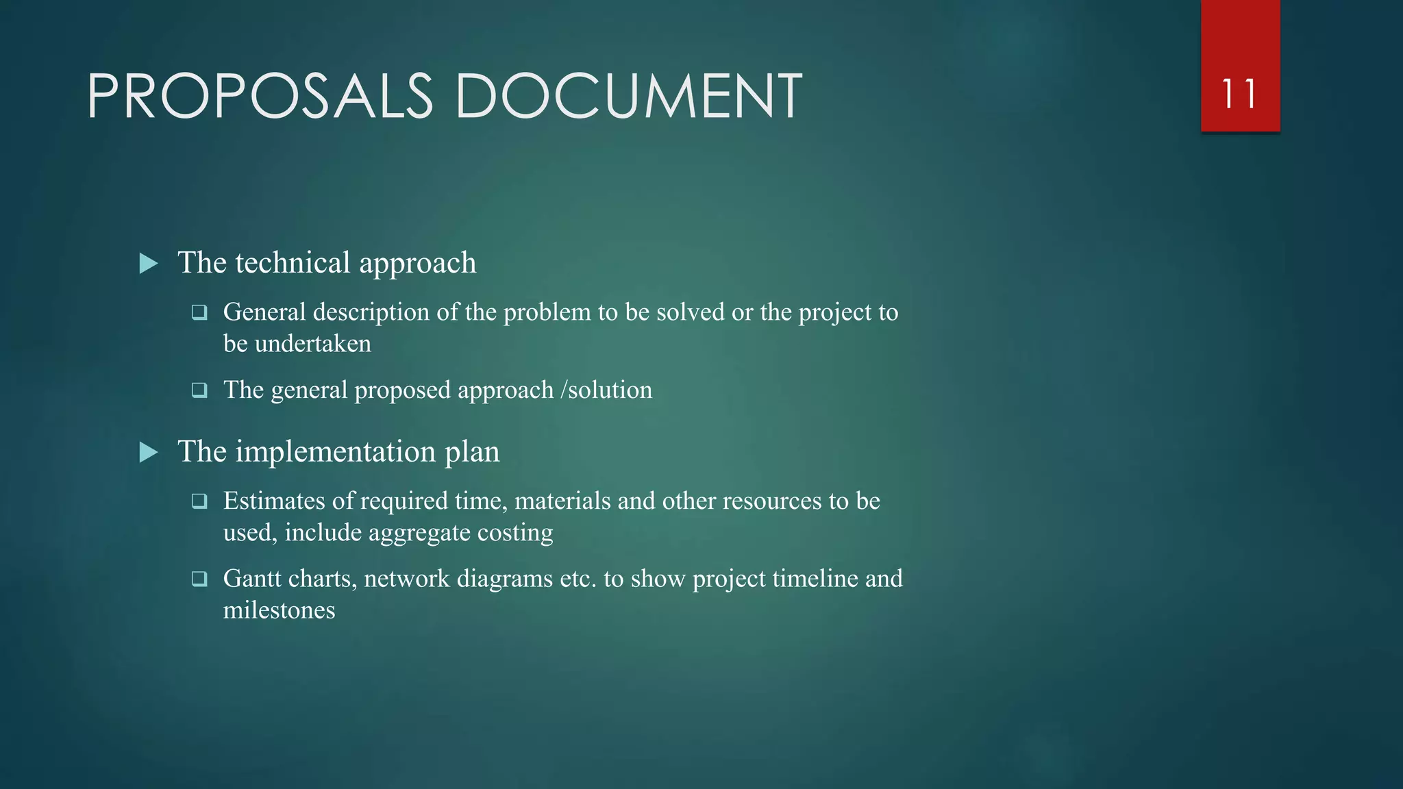 PROPOSALS DOCUMENT
 The technical approach
 General description of the problem to be solved or the project to
be undertaken
 The general proposed approach /solution
 The implementation plan
 Estimates of required time, materials and other resources to be
used, include aggregate costing
 Gantt charts, network diagrams etc. to show project timeline and
milestones
11
 