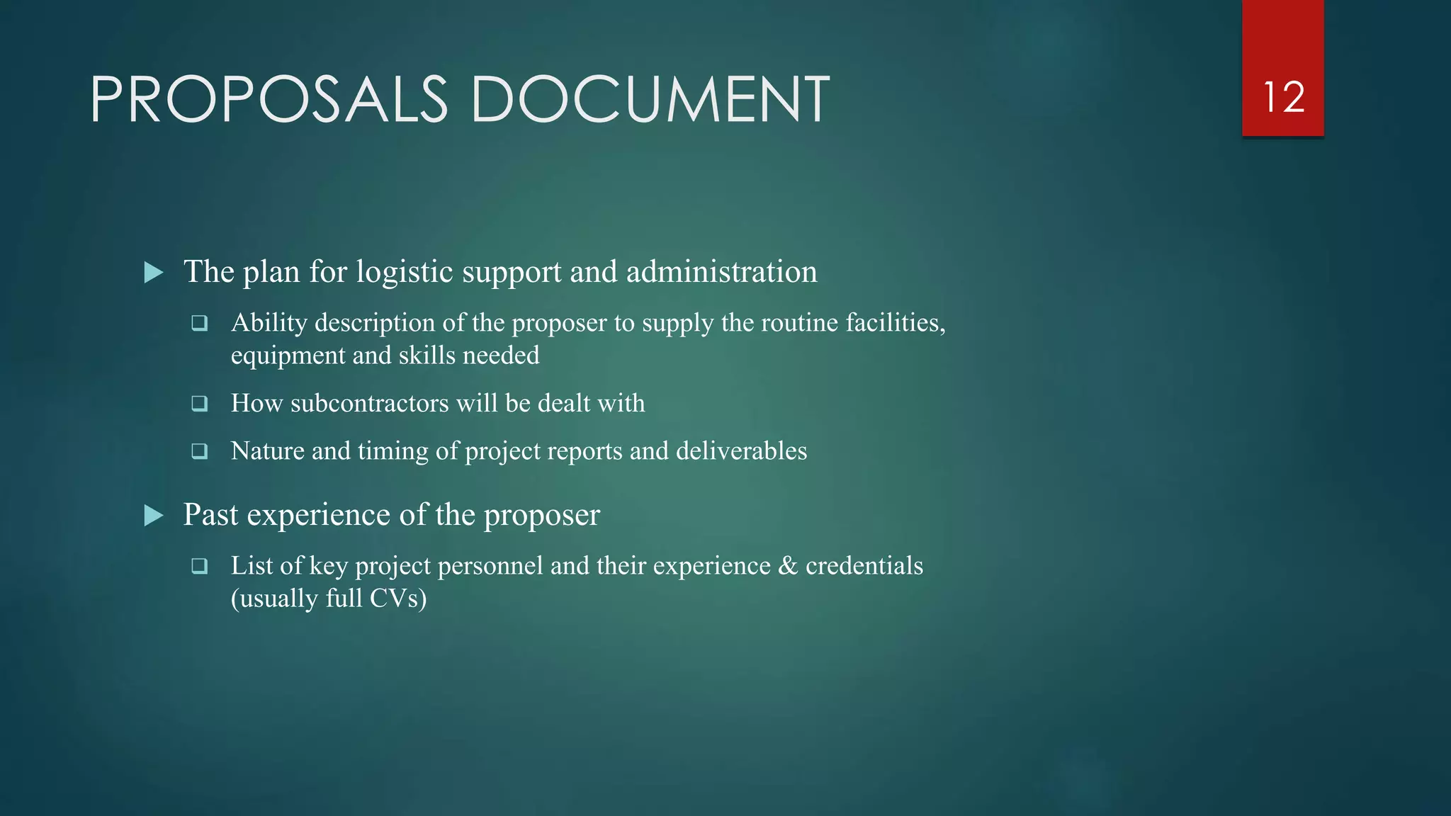 PROPOSALS DOCUMENT
 The plan for logistic support and administration
 Ability description of the proposer to supply the routine facilities,
equipment and skills needed
 How subcontractors will be dealt with
 Nature and timing of project reports and deliverables
 Past experience of the proposer
 List of key project personnel and their experience & credentials
(usually full CVs)
12
 