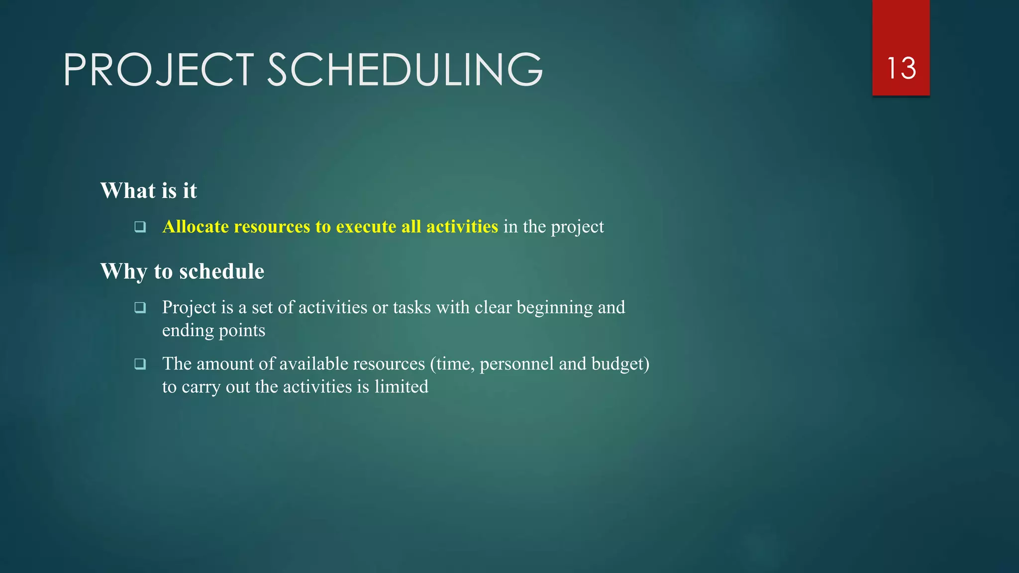 PROJECT SCHEDULING
What is it
 Allocate resources to execute all activities in the project
Why to schedule
 Project is a set of activities or tasks with clear beginning and
ending points
 The amount of available resources (time, personnel and budget)
to carry out the activities is limited
13
 