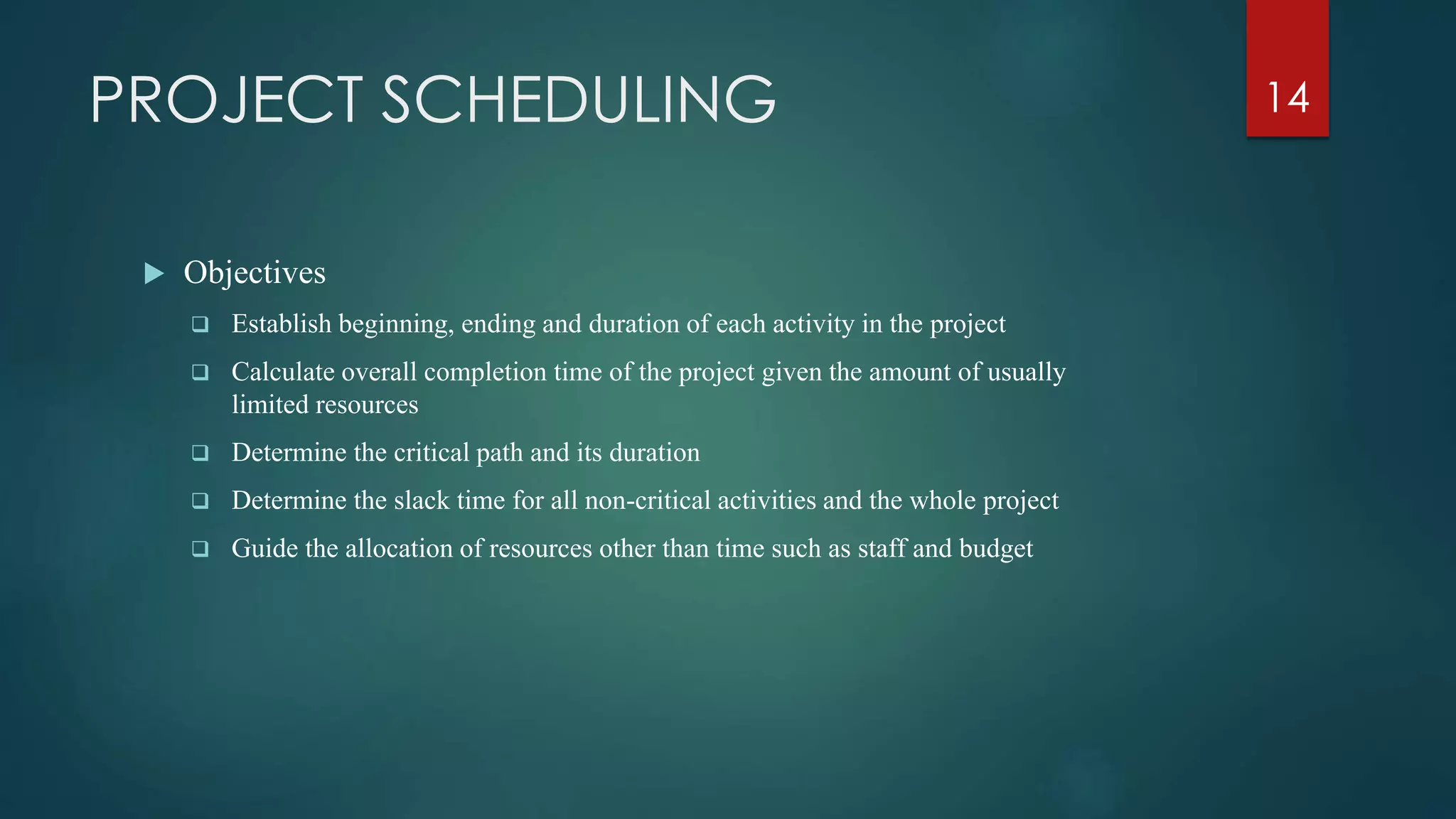 PROJECT SCHEDULING
 Objectives
 Establish beginning, ending and duration of each activity in the project
 Calculate overall completion time of the project given the amount of usually
limited resources
 Determine the critical path and its duration
 Determine the slack time for all non-critical activities and the whole project
 Guide the allocation of resources other than time such as staff and budget
14
 