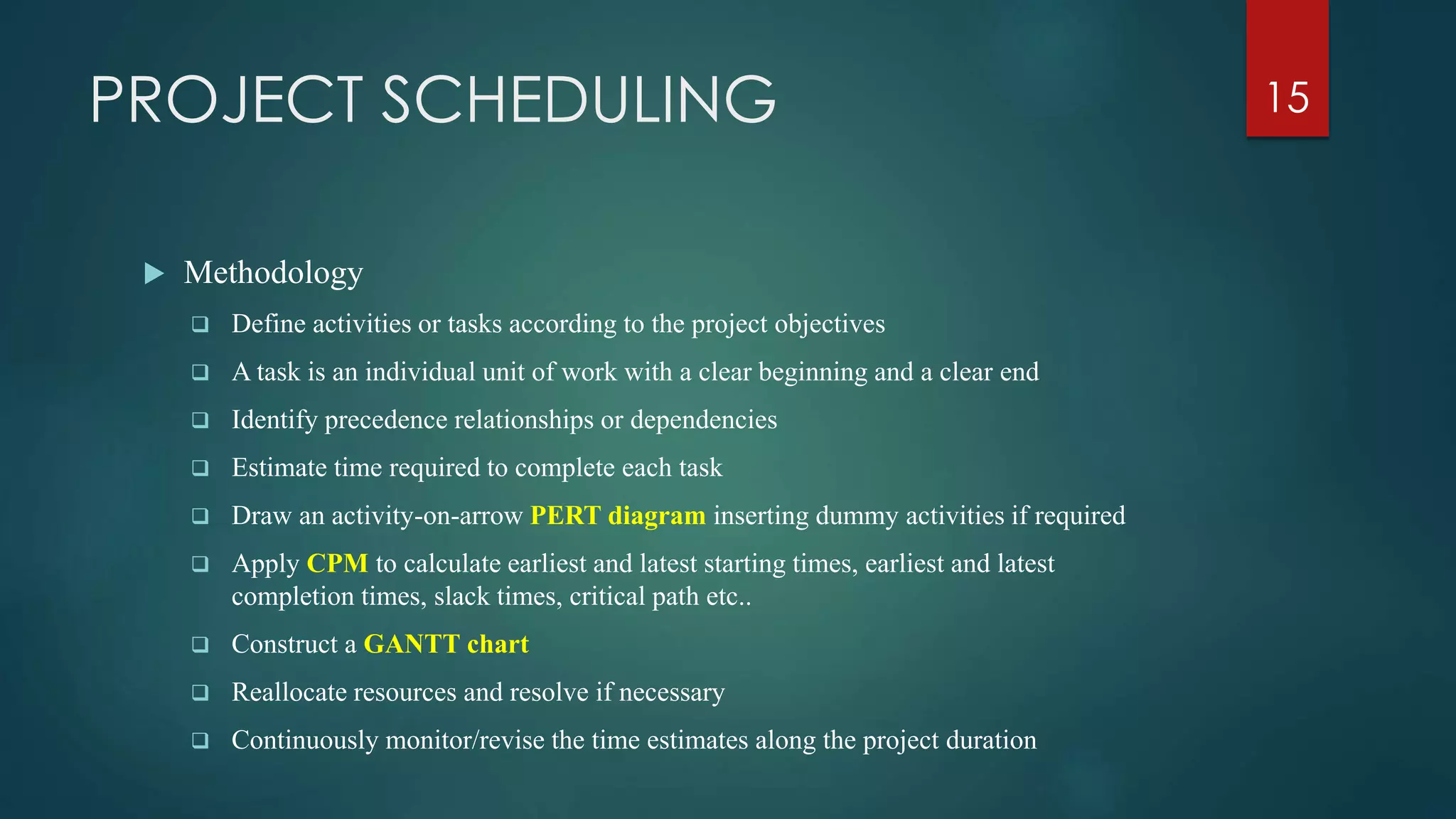 PROJECT SCHEDULING
 Methodology
 Define activities or tasks according to the project objectives
 A task is an individual unit of work with a clear beginning and a clear end
 Identify precedence relationships or dependencies
 Estimate time required to complete each task
 Draw an activity-on-arrow PERT diagram inserting dummy activities if required
 Apply CPM to calculate earliest and latest starting times, earliest and latest
completion times, slack times, critical path etc..
 Construct a GANTT chart
 Reallocate resources and resolve if necessary
 Continuously monitor/revise the time estimates along the project duration
15
 