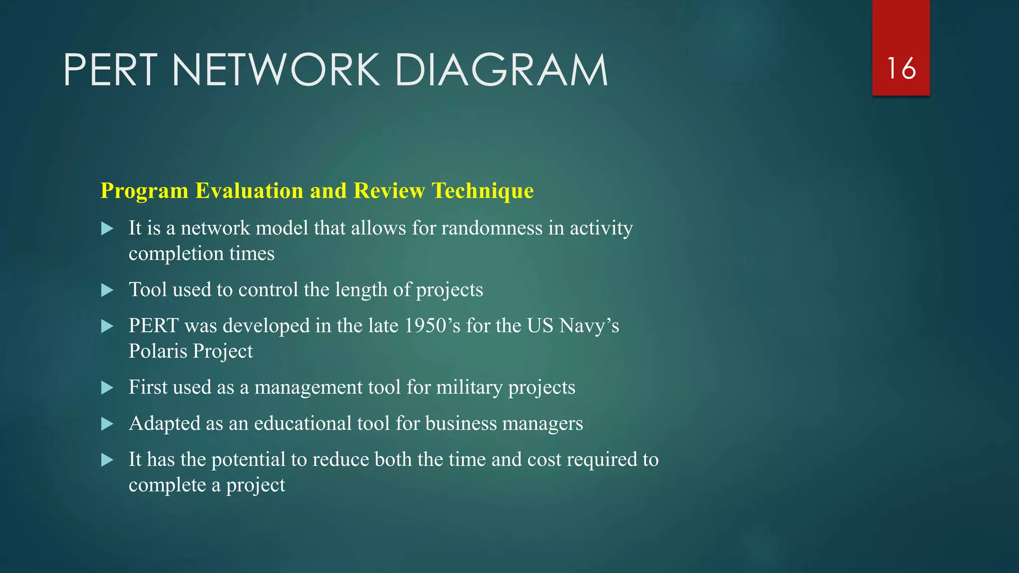 PERT NETWORK DIAGRAM
Program Evaluation and Review Technique
 It is a network model that allows for randomness in activity
completion times
 Tool used to control the length of projects
 PERT was developed in the late 1950’s for the US Navy’s
Polaris Project
 First used as a management tool for military projects
 Adapted as an educational tool for business managers
 It has the potential to reduce both the time and cost required to
complete a project
16
 