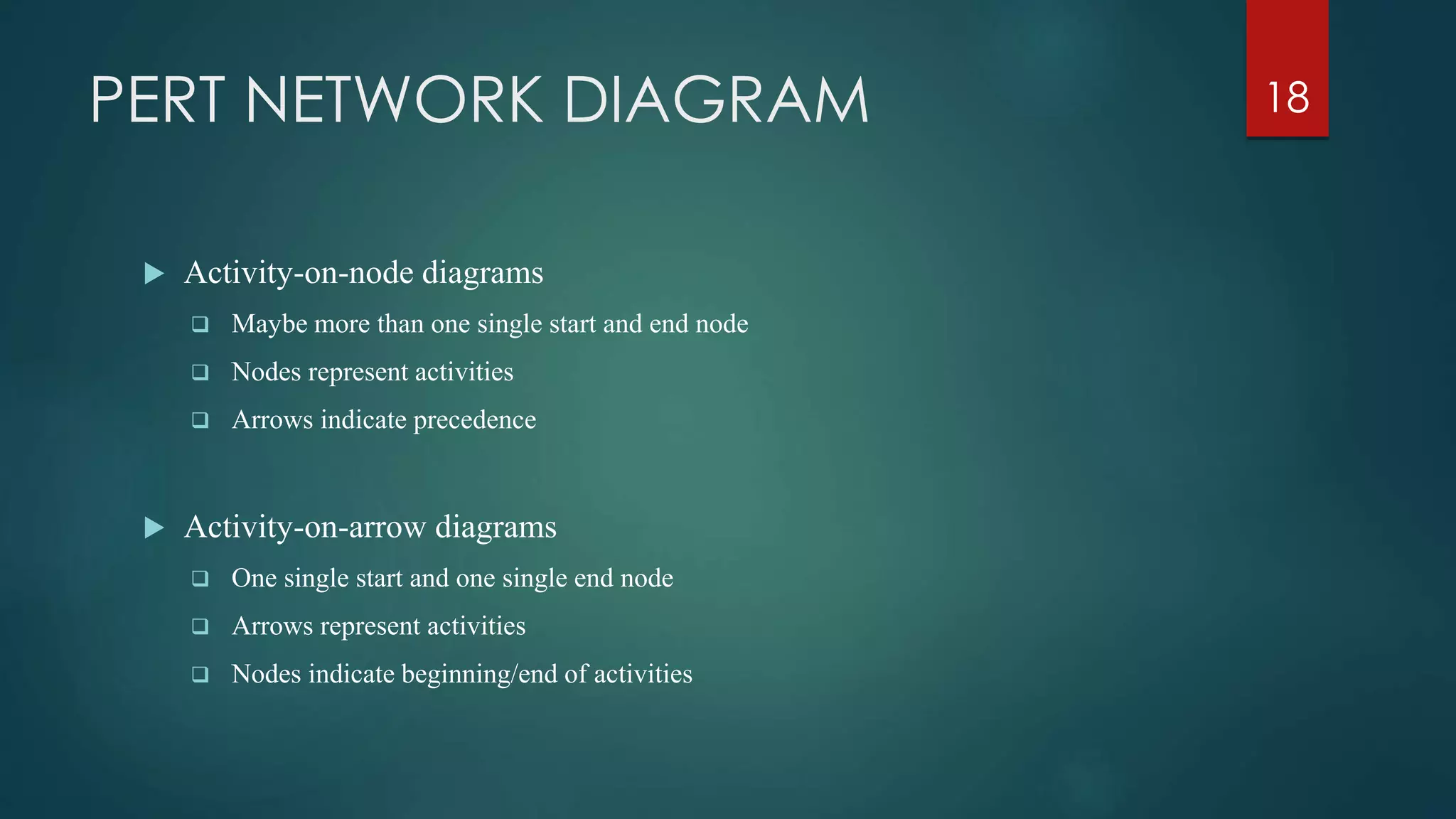 PERT NETWORK DIAGRAM
 Activity-on-node diagrams
 Maybe more than one single start and end node
 Nodes represent activities
 Arrows indicate precedence
 Activity-on-arrow diagrams
 One single start and one single end node
 Arrows represent activities
 Nodes indicate beginning/end of activities
18
 