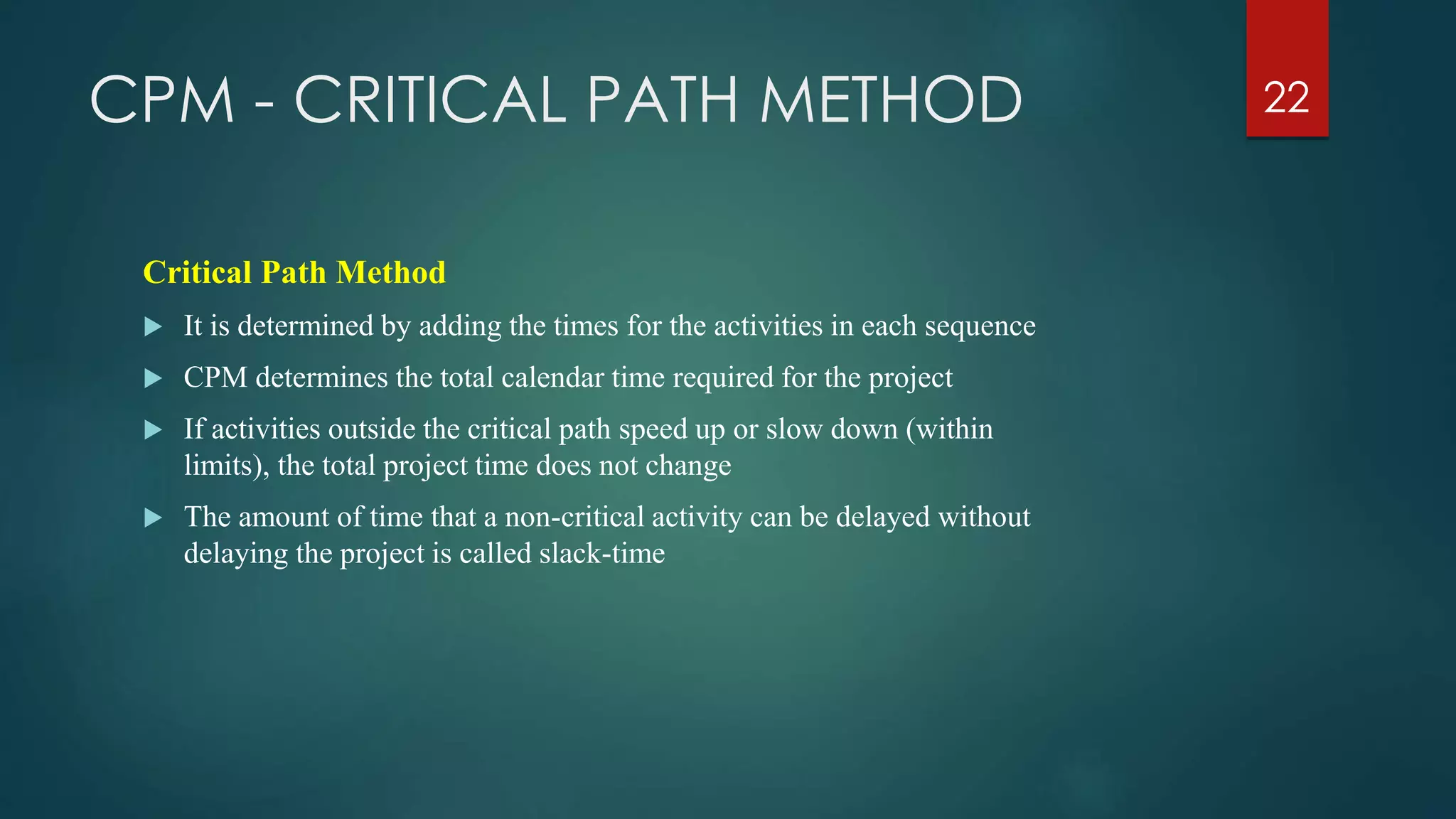 CPM - CRITICAL PATH METHOD
Critical Path Method
 It is determined by adding the times for the activities in each sequence
 CPM determines the total calendar time required for the project
 If activities outside the critical path speed up or slow down (within
limits), the total project time does not change
 The amount of time that a non-critical activity can be delayed without
delaying the project is called slack-time
22
 