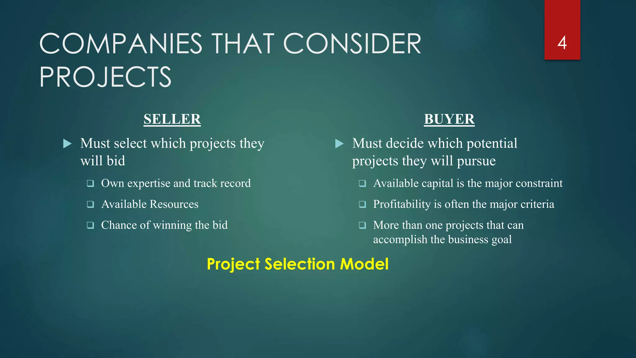 COMPANIES THAT CONSIDER
PROJECTS
SELLER
 Must select which projects they
will bid
 Own expertise and track record
 Available Resources
 Chance of winning the bid
BUYER
 Must decide which potential
projects they will pursue
 Available capital is the major constraint
 Profitability is often the major criteria
 More than one projects that can
accomplish the business goal
Project Selection Model
4
 