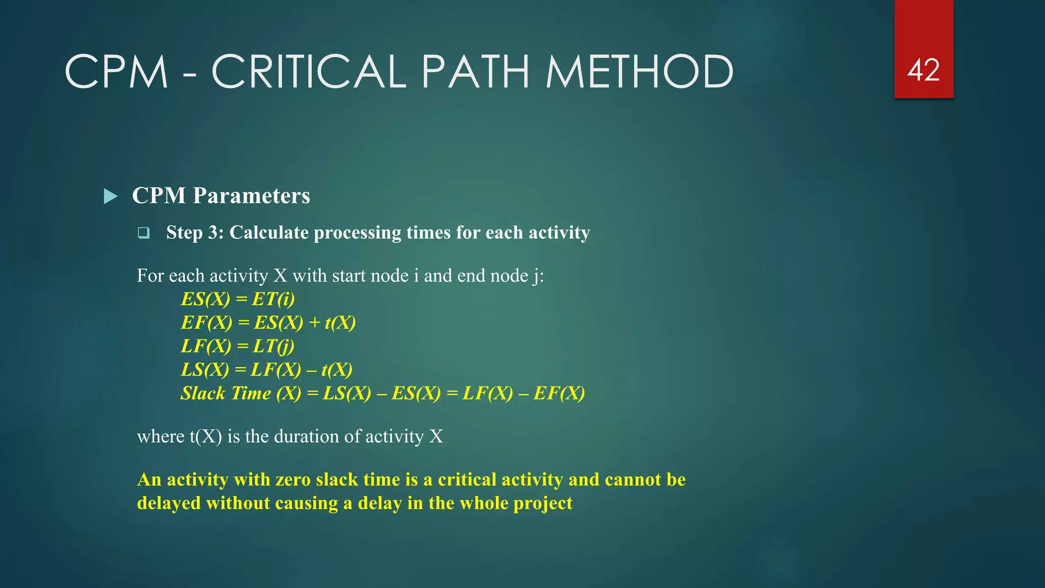 CPM - CRITICAL PATH METHOD 42
 CPM Parameters
 Step 3: Calculate processing times for each activity
For each activity X with start node i and end node j:
ES(X) = ET(i)
EF(X) = ES(X) + t(X)
LF(X) = LT(j)
LS(X) = LF(X) – t(X)
Slack Time (X) = LS(X) – ES(X) = LF(X) – EF(X)
where t(X) is the duration of activity X
An activity with zero slack time is a critical activity and cannot be
delayed without causing a delay in the whole project
 