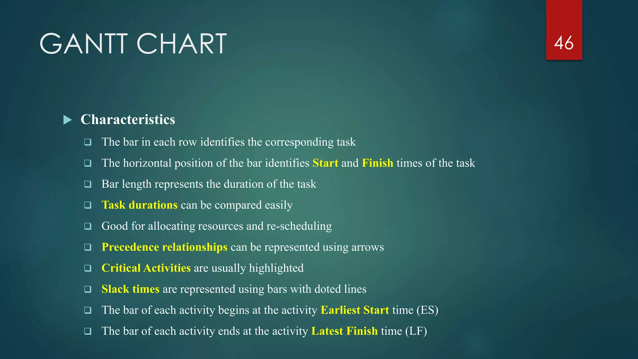 GANTT CHART
 Characteristics
 The bar in each row identifies the corresponding task
 The horizontal position of the bar identifies Start and Finish times of the task
 Bar length represents the duration of the task
 Task durations can be compared easily
 Good for allocating resources and re-scheduling
 Precedence relationships can be represented using arrows
 Critical Activities are usually highlighted
 Slack times are represented using bars with doted lines
 The bar of each activity begins at the activity Earliest Start time (ES)
 The bar of each activity ends at the activity Latest Finish time (LF)
46
 