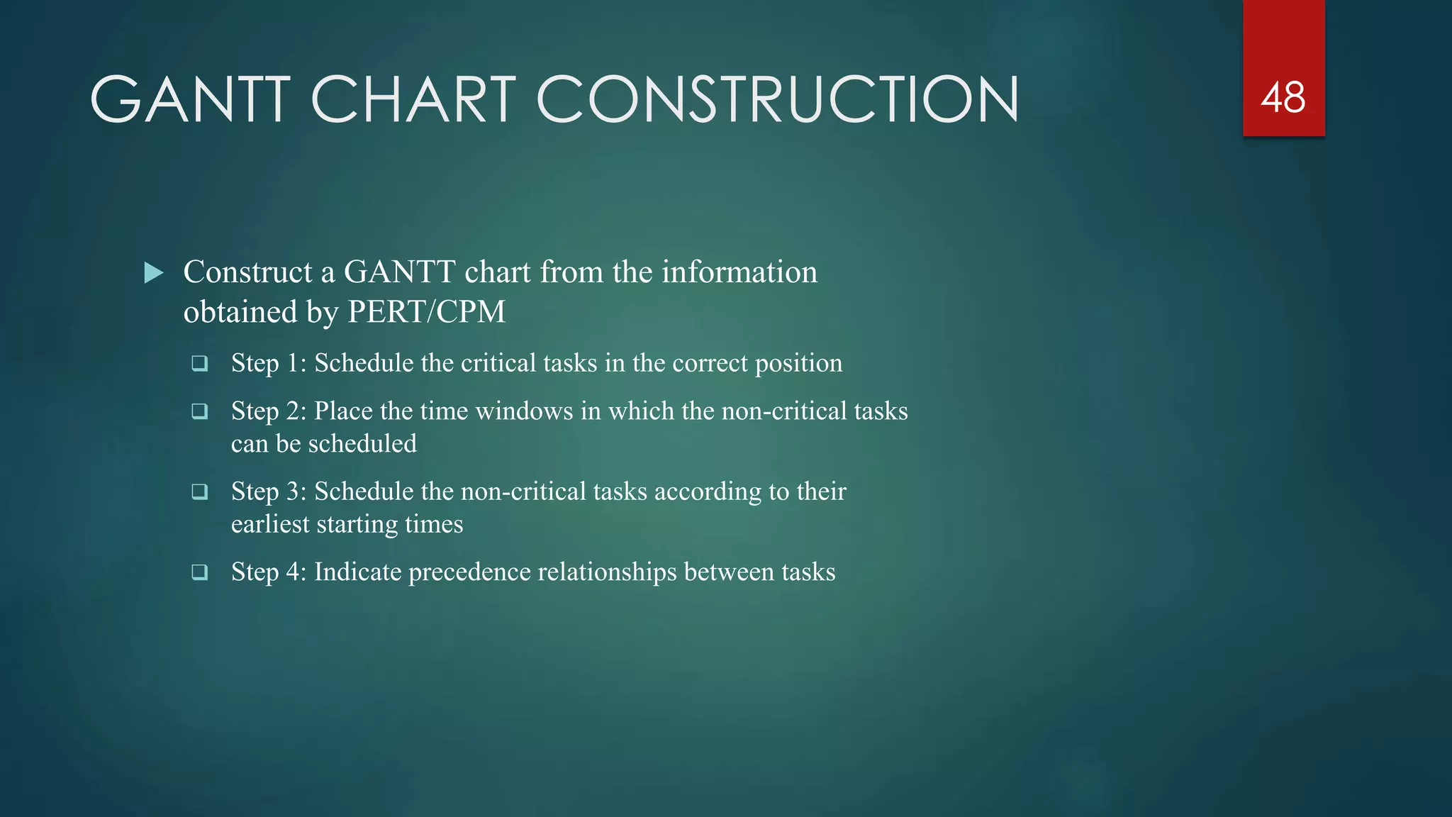 GANTT CHART CONSTRUCTION
 Construct a GANTT chart from the information
obtained by PERT/CPM
 Step 1: Schedule the critical tasks in the correct position
 Step 2: Place the time windows in which the non-critical tasks
can be scheduled
 Step 3: Schedule the non-critical tasks according to their
earliest starting times
 Step 4: Indicate precedence relationships between tasks
48
 