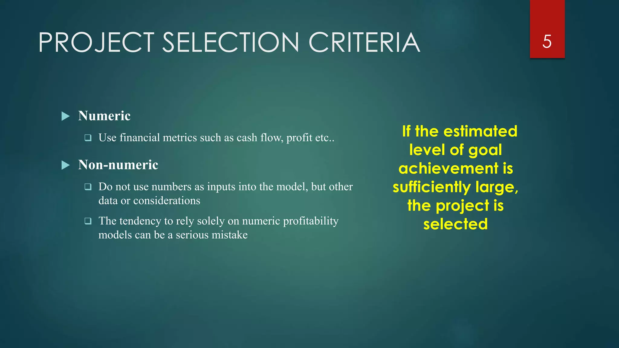 PROJECT SELECTION CRITERIA
 Numeric
 Use financial metrics such as cash flow, profit etc..
 Non-numeric
 Do not use numbers as inputs into the model, but other
data or considerations
 The tendency to rely solely on numeric profitability
models can be a serious mistake
If the estimated
level of goal
achievement is
sufficiently large,
the project is
selected
5
 
