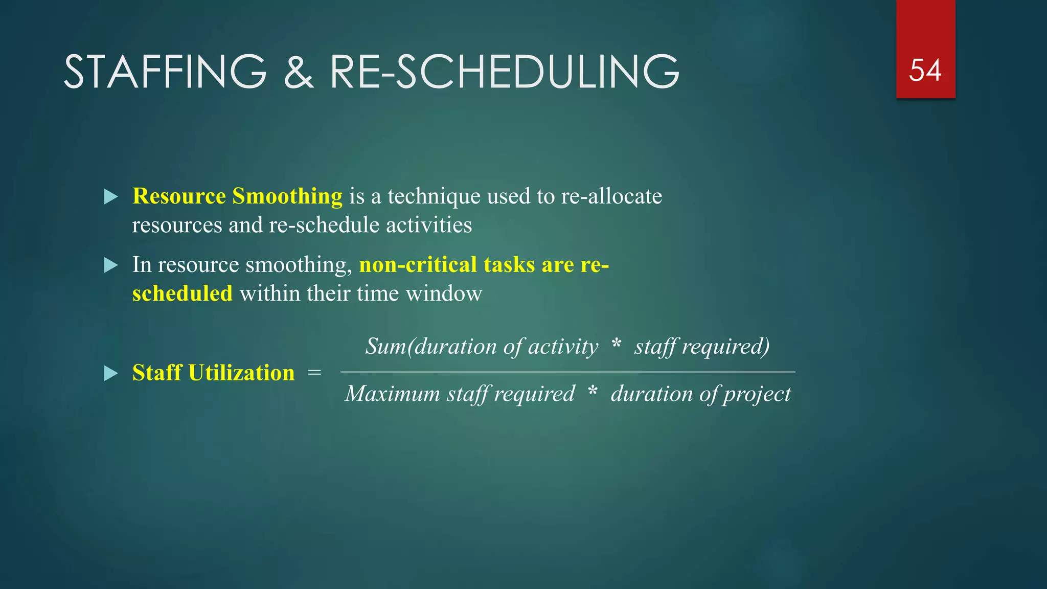 STAFFING & RE-SCHEDULING
 Resource Smoothing is a technique used to re-allocate
resources and re-schedule activities
 In resource smoothing, non-critical tasks are re-
scheduled within their time window
 Staff Utilization =
54
Sum(duration of activity * staff required)
Maximum staff required * duration of project
 