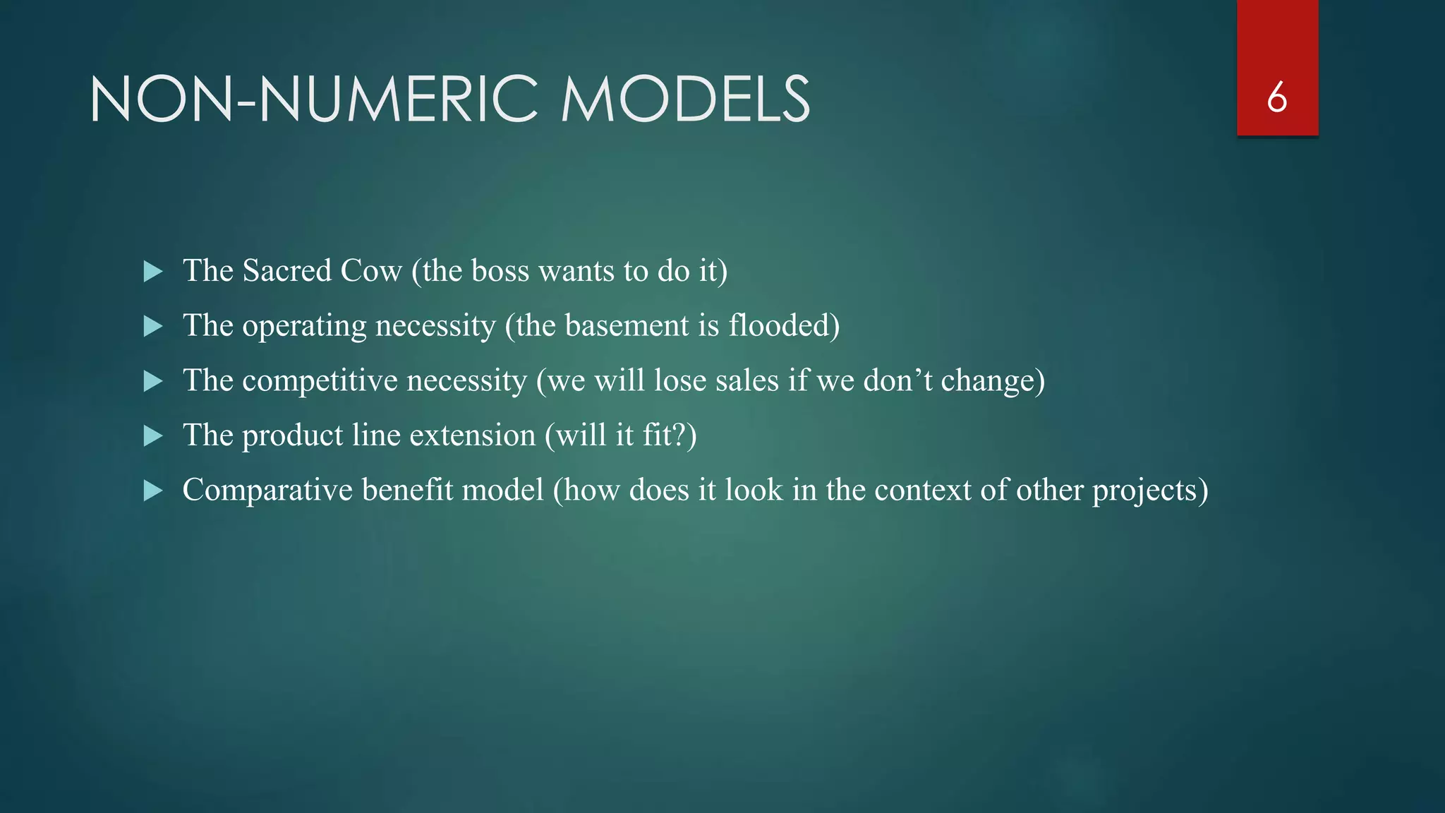 NON-NUMERIC MODELS
 The Sacred Cow (the boss wants to do it)
 The operating necessity (the basement is flooded)
 The competitive necessity (we will lose sales if we don’t change)
 The product line extension (will it fit?)
 Comparative benefit model (how does it look in the context of other projects)
6
 